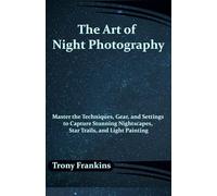 The Art of Night Photography: Master the Techniques, Gear, and Settings to Capture Stunning Nightscapes, Star Trails, and Light Painting