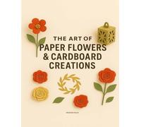 The Art of Paper Flowers & Cardboard Creations: Over 30 Creative Projects with Step-by-Step Guides, Real Templates & Floral Crafts for All Ages