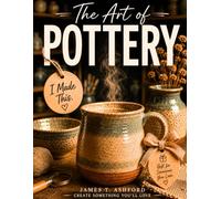 The Art of Pottery: Create Beautiful Ceramic Pieces You'll Be Proud to Use and Display, and Surprise the People You Love with One-of-a-Kind Handmade Gifts-Even If You've Never Touched Clay Before