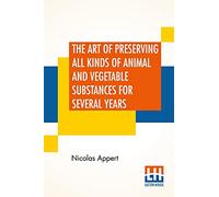 The Art Of Preserving All Kinds Of Animal And Vegetable Substances For Several Years: A Work Published By Order Of The French Minister Of The ... Report Of The Board Of Arts And Manufactures,