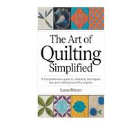 THE ART OF QUILTING SIMPLIFIED: A Comprehensive Guide to Unlocking Techniques, Tips, and creating beautiful Projects