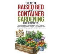 The Art of Raised Bed and Container Gardening for Beginners: Simple, Budget-Friendly & Eco-Smart Ways to Grow Fresh Food and Flowers, Save Money, and Create a Thriving, Easy-Care Garden You'll Love