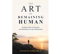 The Art of Remaining Human: Finding Clarity, Connection, and Meaning in an Age of Distraction