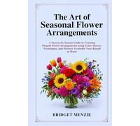 The Art of Seasonal Flower Arrangements: A Season-by-Season Guide to Creating Elegant Floral Arrangements using Color Theory, Techniques, and Flowers Available Year-Round at Home