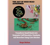 THE ART OF SEED BEAD ADORNMENT: Transform Small Beads into Exquisite Cuff Bracelets, Pendants, and Brooches Using Core Stitches