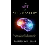 The Art of Self-Mastery: Transform Yourself to Overcome the Most Difficult Challenges of Life
