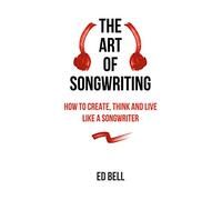 The Art of Songwriting: How to Create, Think and Live Like a Songwriter