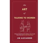 The Art of Talking To Women: Cultivate Unshakeable Self-Confidence, Know Exactly What to Say, and Be the Man Women Desire