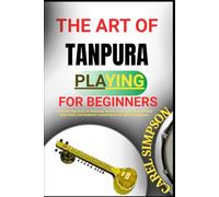THE ART OF TANPURA PLAYING FOR BEGINNERS: A Step-By-Step Guide To Mastering Tanpura Techniques, Indian Classical Drone Skills, And Meditative Sound Practice For Absolute Beginners