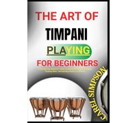 THE ART OF TIMPANI PLAYING FOR BEGINNERS: A Step-By-Step Beginner’s Guide To Mastering Timpani Technique, Reading Music, And Building Rhythm Confidence