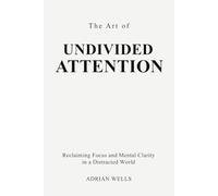 The Art of Undivided Attention: Reclaiming Focus and Mental Clarity in a Distracted World