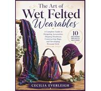 The Art of Wet Felted Wearables: A Complete Guide to Designing Accessories, Shaping Headwear, Constructing Bags, and Developing Personal Style