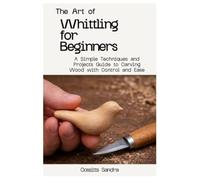 The Art of Whittling for Beginners: A Simple Techniques and Projects Guide to Carving Wood with Control and Ease