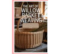 The Art of Willow Basket Weaving: Master the Craft of Willow Basket Weaving with Detailed Instructions, Techniques, and Projects for All Skill Levels