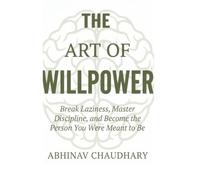 The Art Of Willpower: Break Laziness, Master Discipline, and Become the Person You Were Meant to Be