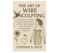 The Art of Wire Sculpting: Step-by-Step Wire Sculpting Techniques, Creative Projects and Expert Tips for Beginners - Learn Coiling, Twisting, Wrapping, Braiding and Weaving