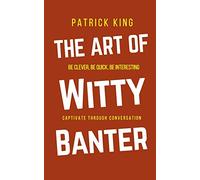 The Art of Witty Banter: Be Clever, Be Quick, Be Interesting - Create Captivating Conversation