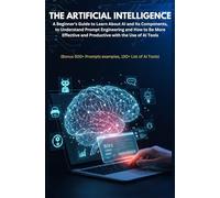 THE ARTIFICIAL INTELLIGENCE: A Beginner's Guide to Learn About AI and Its Components, to Understand Prompt Engineering and How to Be More Effective ... 500+ Prompts examples, 150+ List of AI Tools)