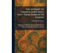 The Attempt to Change God's Holy Day--From Sabbath to Sunday: A Discussion of the Historical Aspects of the Sabbath Question, Showing How, When, Why, ... From the Seventh to the First Day of the Week