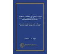The authentic report of the discussion which took place at the lecture-room of the Dublin Institution: [Sackville Street] between the Rev. Thomas Maguire and the Rev. Richard T.P. Pope