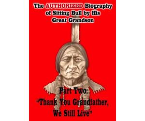 The Authorized Biography of Sitting Bull By His Great Grandson Part Two: Thank You Grandfather, We Still Live