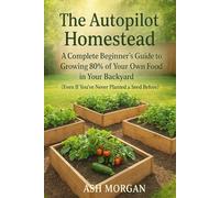 The Autopilot Homestead: A Complete Beginner's Guide to Growing 80% of Your Own Food in Your Backyard (Even If You've Never Planted a Seed Before)