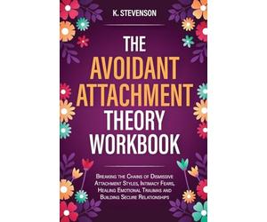 The Avoidant Attachment Theory Workbook: Breaking the Chains of Dismissive Attachment Styles, Intimacy Fears, Healing Emotional Traumas and Building Secure Relationships