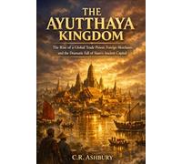 The Ayutthaya Kingdom: The Rise of a Global Trade Power, Foreign Merchants, and the Dramatic Fall of Siam’s Ancient Capital (Forgotten Kingdoms of Southeast Asia: Maritime Power and Hidden Thrones)
