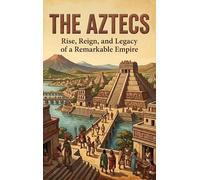 The Aztecs: Rise, Reign, and Legacy of a Remarkable Empire