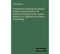 The Ballot Box a Remedy for National Crimes. A Sermon Entitled "The Remedy for Dueling," by Rev. Lyman Beecher, D.D., Applied to the Crime of Slaveholding