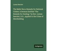 The Ballot Box a Remedy for National Crimes. A Sermon Entitled "The Remedy for Dueling," by Rev. Lyman Beecher, D.D., Applied to the Crime of Slaveholding