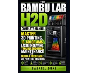 The Bambu Lab H2D Complete Manual: Master 3D Printing, 16-Color AMS, Laser Engraving, Troubleshooting, Maintenance and Build a Profitable 3D Printing Business