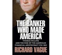 The Banker Who Made America: Thomas Willing and the Rise of the American Financial Aristocracy, 1731-1821