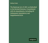 The Bankrupt Act of 1867, as Embodied in the Revised Statutes, Consolidated with its Amendments, Including All Subsequent Amendatory and Supplemental Acts