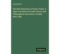 The Bath Physicians of Former Times. A Paper read before the Bath Literary and Philosophical Association, October 20th, 1882