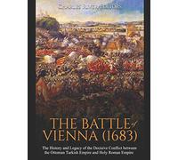 The Battle of Vienna (1683): The History and Legacy of the Decisive Conflict between the Ottoman Turkish Empire and Holy Roman Empire