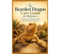 The Bearded Dragon Care Guide for Beginners: The Complete Step-by-Step Owner's Manual to Habitat Setup, Feeding, Handling, and Keeping Your Dragon Healthy for Life