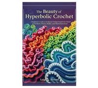 The Beauty of Hyperbolic Crochet: A Beginner’s Guide to Sculptural Designs Inspired by Nature Coral Reefs, Waves, Ruffles, and Mathematical Art