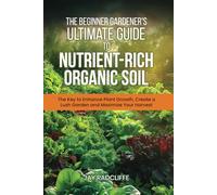 The Beginner Gardener's Ultimate Guide to Nutrient-Rich Soil: The Key to Enhance Plant Growth, Create a Lush Garden and Maximize Harvest
