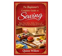The Beginner’s Complete Guide to Sewing: Master Tools, Fabrics, Stitches, Patterns, and Simple Projects from Your First Stitch to Your First Garment