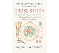 The Beginner’s Guide on How to Cross Stitch: Step-by-Step Techniques, Creative Patterns, and Inspiring Projects to Master Cross Stitching with Confidence