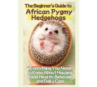 The Beginner’s Guide to African Pygmy Hedgehogs: Everything You Need to Know About Housing, Food, Health, Behavior, and Daily Care