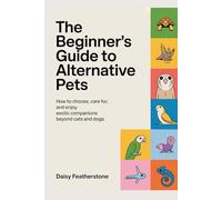 The Beginner’s Guide to Alternative Pets: How to Choose, Care for, and Enjoy Exotic Companions Beyond Cats and Dogs