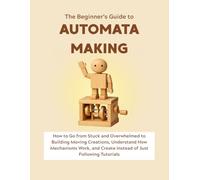 The Beginner’s Guide to Automata Making: How to Go from Stuck and Overwhelmed to Building Moving Creations, Understand How Mechanisms Work, and Create Instead of Just Following Tutorials