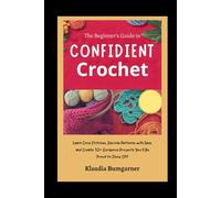 The Beginner’s Guide to Confident Crochet: Learn Core Stitches, Decode Patterns with Ease, and Create 10+ Gorgeous Projects You’ll Be Proud to Show Off