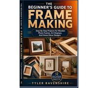 THE BEGINNER’S GUIDE TO FRAME MAKING: Step-By-Step Projects For Wooden Photo Frames, Art Displays, And Home Décor Designs