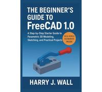The Beginner’s Guide to FreeCAD 1.0: A Step-by-Step Starter Guide to Parametric 3D Modeling, Sketching, and Practical Projects