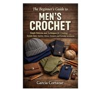 The Beginner’s Guide to Men’s Crochet: Simple Patterns and Techniques for Creating Stylish Hats, Scarves, Gloves, Sweaters, and Everyday Accessories