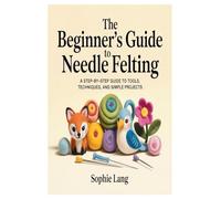 The Beginner’s Guide to Needle Felting: A Step-by-Step Guide to Tools, Techniques, and Simple Projects