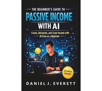 The Beginner’s Guide to Passive Income with AI: Create, Automate, and Scale Passive Income with AI-Even as a Beginner